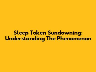Sleep Token Sundowning: Understanding The Phenomenon