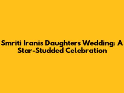 Smriti Irani's Daughter's Wedding: A Star-Studded Celebration