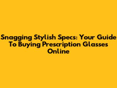 Snagging Stylish Specs: Your Guide To Buying Prescription Glasses Online