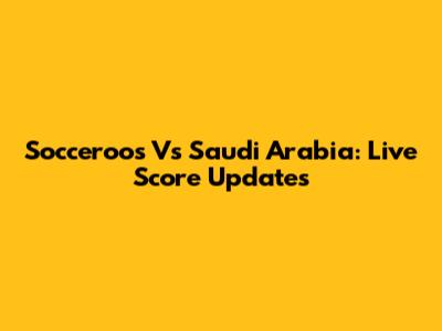 Socceroos Vs Saudi Arabia: Live Score Updates