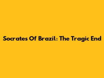 Socrates Of Brazil: The Tragic End