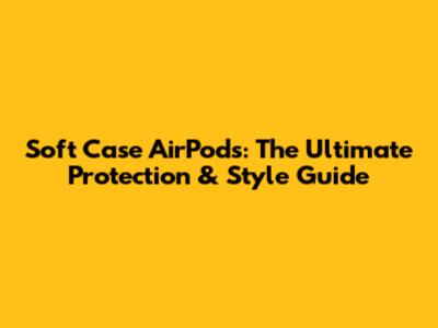 Soft Case AirPods: The Ultimate Protection & Style Guide