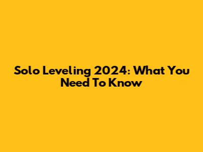 Solo Leveling 2024: What You Need To Know