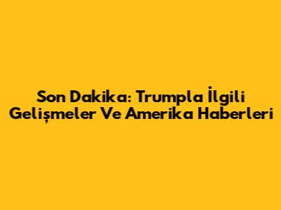 Son Dakika: Trump'la İlgili Gelişmeler Ve Amerika Haberleri