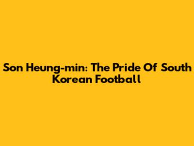 Son Heung-min: The Pride Of South Korean Football