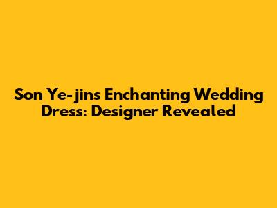 Son Ye-jin's Enchanting Wedding Dress: Designer Revealed