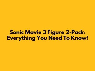 Sonic Movie 3 Figure 2-Pack: Everything You Need To Know!