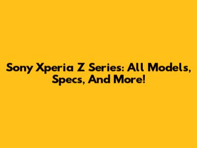 Sony Xperia Z Series: All Models, Specs, And More!