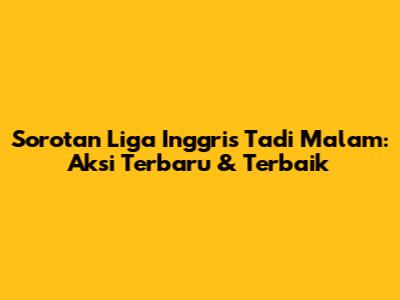 Sorotan Liga Inggris Tadi Malam: Aksi Terbaru & Terbaik