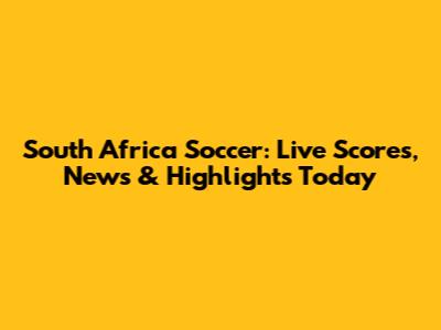 South Africa Soccer: Live Scores, News & Highlights Today