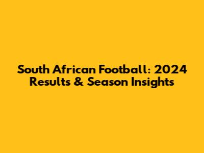 South African Football: 2024 Results & Season Insights