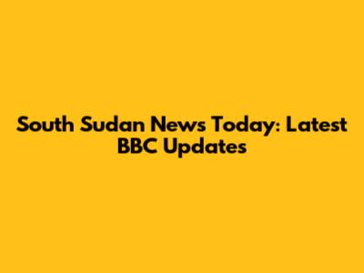 South Sudan News Today: Latest BBC Updates