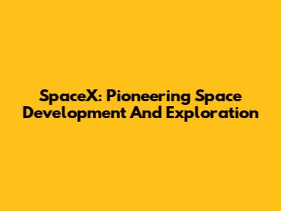 SpaceX: Pioneering Space Development And Exploration