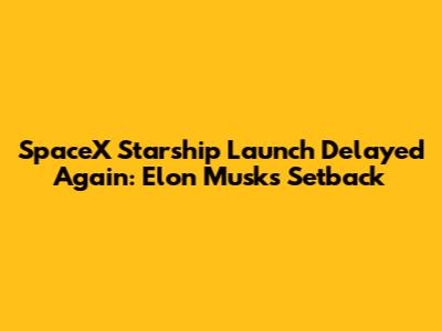 SpaceX Starship Launch Delayed Again: Elon Musk's Setback