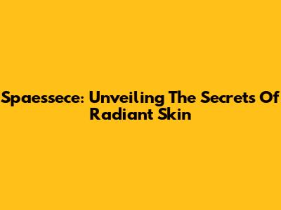 Spaessece: Unveiling The Secrets Of Radiant Skin
