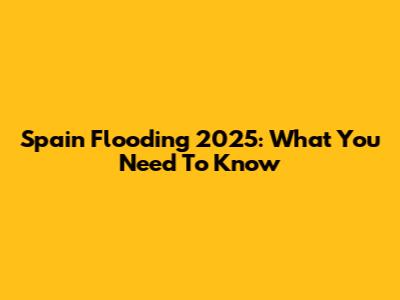 Spain Flooding 2025: What You Need To Know