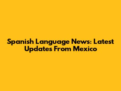 Spanish Language News: Latest Updates From Mexico