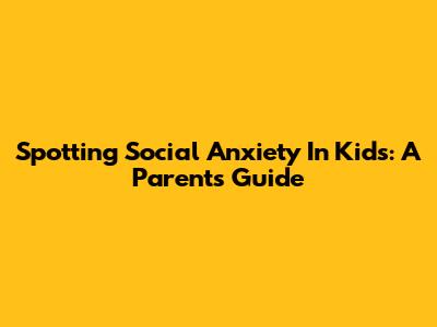 Spotting Social Anxiety In Kids: A Parent's Guide