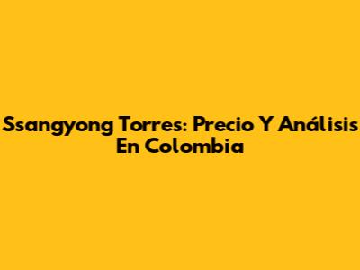 Ssangyong Torres: Precio Y Análisis En Colombia
