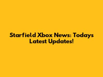 Starfield Xbox News: Today's Latest Updates!