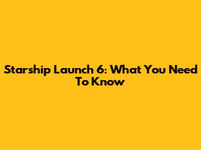 Starship Launch 6: What You Need To Know