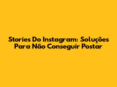 Stories Do Instagram: Soluções Para Não Conseguir Postar