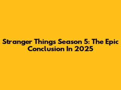 Stranger Things Season 5: The Epic Conclusion In 2025