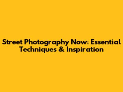 Street Photography Now: Essential Techniques & Inspiration