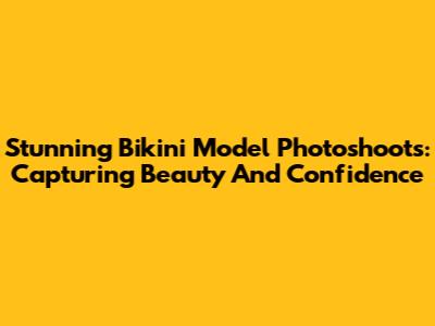 Stunning Bikini Model Photoshoots: Capturing Beauty And Confidence