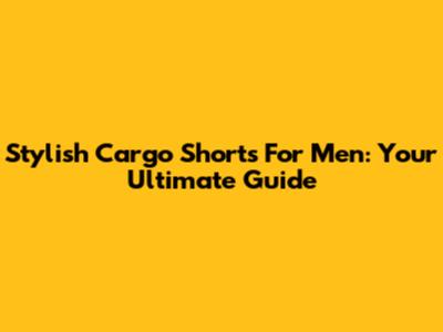 Stylish Cargo Shorts For Men: Your Ultimate Guide