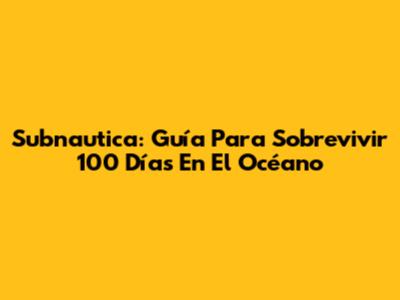 Subnautica: Guía Para Sobrevivir 100 Días En El Océano