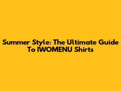 Summer Style: The Ultimate Guide To IWOMENU Shirts