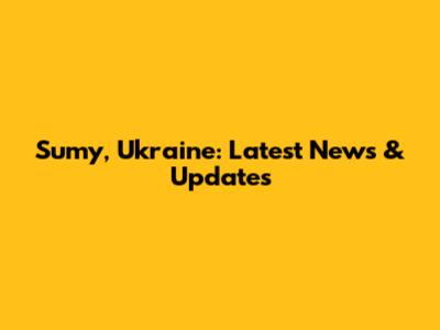 Sumy, Ukraine: Latest News & Updates