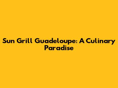 Sun Grill Guadeloupe: A Culinary Paradise
