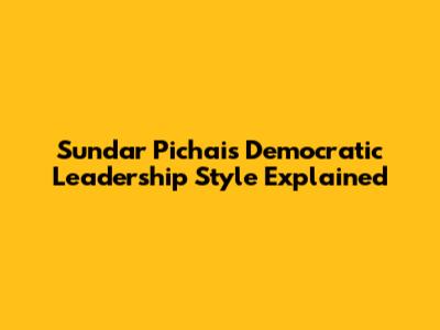 Sundar Pichai's Democratic Leadership Style Explained