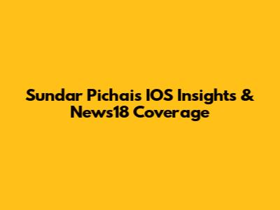 Sundar Pichai's IOS Insights & News18 Coverage
