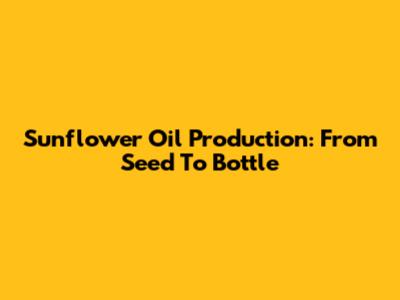 Sunflower Oil Production: From Seed To Bottle
