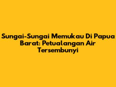 Sungai-Sungai Memukau Di Papua Barat: Petualangan Air Tersembunyi