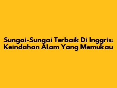Sungai-Sungai Terbaik Di Inggris: Keindahan Alam Yang Memukau