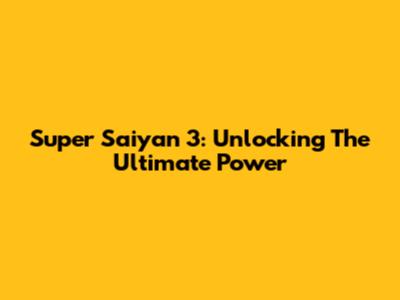 Super Saiyan 3: Unlocking The Ultimate Power