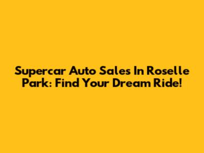 Supercar Auto Sales In Roselle Park: Find Your Dream Ride!