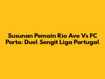 Susunan Pemain Rio Ave Vs FC Porto: Duel Sengit Liga Portugal