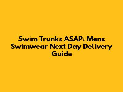 Swim Trunks ASAP: Men's Swimwear Next Day Delivery Guide