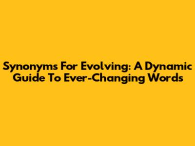 Synonyms For "Evolving": A Dynamic Guide To Ever-Changing Words