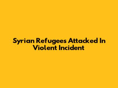 Syrian Refugees Attacked In Violent Incident