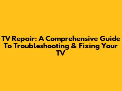 TV Repair: A Comprehensive Guide To Troubleshooting & Fixing Your TV