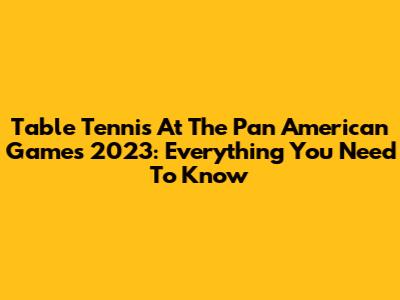 Table Tennis At The Pan American Games 2023: Everything You Need To Know