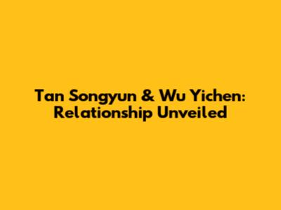 Tan Songyun & Wu Yichen: Relationship Unveiled