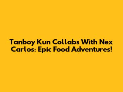 Tanboy Kun Collabs With Nex Carlos: Epic Food Adventures!