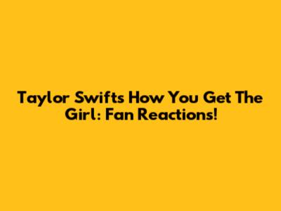 Taylor Swift's 'How You Get The Girl': Fan Reactions!